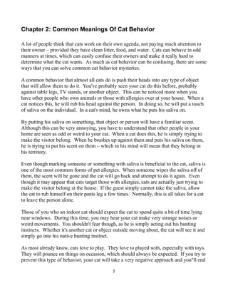 Chapter 2: Common Meanings Of Cat Behavior

A lot of people think that cats work on their own agenda, not paying much attention to
their owner – provided they have clean litter, food, and water. Cats can behave in odd
manners at times, which can easily confuse their owners and make it really hard to
determine what the cat wants. As much as cat behavior can be confusing, there are some
ways that you can solve common cat behavior mysteries.

A common behavior that almost all cats do is push their heads into any type of object
that will allow them to do it. You've probably seen your cat do this before, probably
against table legs, TV stands, or another object. This can be noticed more when you
have other people who own animals or those with allergies over at your house. When a
cat notices this, he will rub his head against the person. In doing so, he will put a touch
of saliva on the individual. In a cat's mind, he owns what he puts his saliva on.

By putting his saliva on something, that object or person will have a familiar scent.
Although this can be very annoying, you have to understand that other people in your
home are seen as odd or weird to your cat. When a cat does this, he is simply trying to
make the visitor belong. When he brushes up against them and puts his saliva on them,
he is trying to put his scent on them – which in his mind will mean that they belong in
his territory.

Even though marking someone or something with saliva is beneficial to the cat, saliva is
one of the most common forms of pet allergies. When someone wipes the saliva off of
them, the scent will be gone and the cat will go back and attempt to do it again. Even
though it may appear that cats target those with allergies, cats are actually just trying to
make the visitor belong at the house. If the guest simply cannot take the saliva, allow
the cat to rub himself on their pants leg a few times. Normally, this is all takes for a cat
to leave the person alone.

Those of you who an indoor cat should expect the cat to spend quite a bit of time lying
near windows. During this time, you may hear your cat make very strange noises or
weird movements. You shouldn't fear though, as he is simply acting out his hunting
instincts. Whether it's another cat or object outside moving about, the cat will see it and
simply go into his native hunting instinct.

As most already know, cats love to play. They love to played with, especially with toys.
They will pounce on things on occasion, which should always be expected. If you try to
prevent this type of behavior, your cat will take a very negative approach and you"ll end

                                             5
 