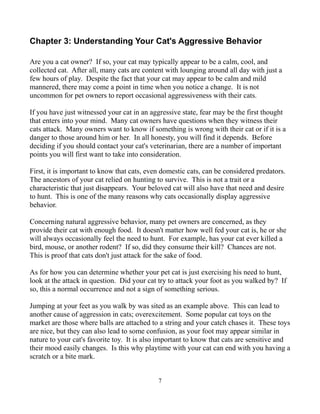 Chapter 3: Understanding Your Cat's Aggressive Behavior

Are you a cat owner? If so, your cat may typically appear to be a calm, cool, and
collected cat. After all, many cats are content with lounging around all day with just a
few hours of play. Despite the fact that your cat may appear to be calm and mild
mannered, there may come a point in time when you notice a change. It is not
uncommon for pet owners to report occasional aggressiveness with their cats.

If you have just witnessed your cat in an aggressive state, fear may be the first thought
that enters into your mind. Many cat owners have questions when they witness their
cats attack. Many owners want to know if something is wrong with their cat or if it is a
danger to those around him or her. In all honesty, you will find it depends. Before
deciding if you should contact your cat's veterinarian, there are a number of important
points you will first want to take into consideration.

First, it is important to know that cats, even domestic cats, can be considered predators.
The ancestors of your cat relied on hunting to survive. This is not a trait or a
characteristic that just disappears. Your beloved cat will also have that need and desire
to hunt. This is one of the many reasons why cats occasionally display aggressive
behavior.

Concerning natural aggressive behavior, many pet owners are concerned, as they
provide their cat with enough food. It doesn't matter how well fed your cat is, he or she
will always occasionally feel the need to hunt. For example, has your cat ever killed a
bird, mouse, or another rodent? If so, did they consume their kill? Chances are not.
This is proof that cats don't just attack for the sake of food.

As for how you can determine whether your pet cat is just exercising his need to hunt,
look at the attack in question. Did your cat try to attack your foot as you walked by? If
so, this a normal occurrence and not a sign of something serious.

Jumping at your feet as you walk by was sited as an example above. This can lead to
another cause of aggression in cats; overexcitement. Some popular cat toys on the
market are those where balls are attached to a string and your catch chases it. These toys
are nice, but they can also lead to some confusion, as your foot may appear similar in
nature to your cat's favorite toy. It is also important to know that cats are sensitive and
their mood easily changes. Is this why playtime with your cat can end with you having a
scratch or a bite mark.


                                             7
 