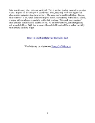 Cats, as with many other pets, are territorial. This is another leading cause of aggression
in cats. Is your cat the only pet in your home? If so, they may react with aggression
when another pet enters into their territory. The same can be said for children. Do you
have children? If not, when a child visits your home, your cat may be frustrated, fearful,
or angry with the change, especially inside their territory. The quick movements of
small children can also cause a cat to act out. As an important note, cats are typically
safe around children. With that in mind, all small children should be watched carefully
when around any kind of pet.



                     How To End Cat Behavior Problems Fast


                  Watch funny cat videos on FunnyCatVideos.tv




                                             8
 