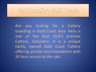 Are you looking for a Cattery
boarding in Gold Coast area. Here is
one of the best QLD’s premier
Cattery, Catarama. It is a unique
family owned Gold Coast Cattery
offering private accommodation with
24 hour access to the cats.
 