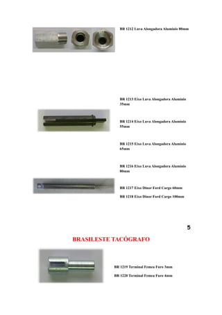 BR 1212 Luva Alongadora Alumínio 80mm




            BR 1213 Eixo Luva Alongadora Alumínio
            35mm



            BR 1214 Eixo Luva Alongadora Alumínio
            55mm



            BR 1215 Eixo Luva Alongadora Alumínio
            65mm



            BR 1216 Eixo Luva Alongadora Alumínio
            80mm



            BR 1217 Eixo Dinor Ford Cargo 60mm

            BR 1218 Eixo Dinor Ford Cargo 100mm




                                                    5

BRASILESTE TACÓGRAFO



          BR 1219 Terminal Femea Furo 3mm

          BR 1220 Terminal Femea Furo 4mm
 