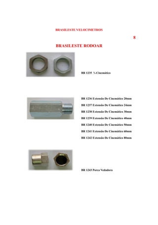 BRASILESTE VELOCIMETROS

                                                  8
BRASILESTE RODOAR




            BR 1235 ¾ Cinemático




            BR 1236 Extensão De Cinemático 20mm

            BR 1237 Extensão De Cinemático 24mm

            BR 1238 Extensão De Cinemático 30mm

            BR 1239 Extensão De Cinemático 40mm

            BR 1240 Extensão De Cinemático 50mm

            BR 1241 Extensão De Cinemático 60mm

            BR 1242 Extensão De Cinemático 80mm




            BR 1243 Porca Vedadora
 