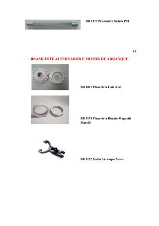 BR 1277 Prisioneiro Scania P94




                                                         14

BRASILESTE ALTERNADOR E MOTOR DE ARRANQUE




                    BR 1017 Planetária Universal




                    BR 1174 Planetária Ducato Magnetti
                    Marelli




                    BR 1122 Garfo Arranque Valeo
 