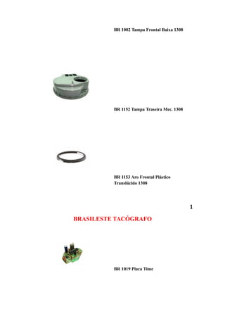 BR 1002 Tampa Frontal Baixa 1308




          BR 1152 Tampa Traseira Mec. 1308




          BR 1153 Aro Frontal Plástico
          Translúcido 1308




                                             1

BRASILESTE TACÓGRAFO




          BR 1019 Placa Time
 