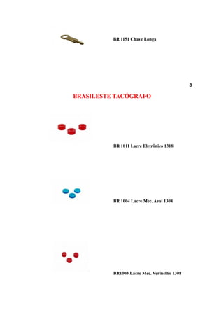 BR 1151 Chave Longa




                                            3

BRASILESTE TACÓGRAFO




          BR 1011 Lacre Eletrônico 1318




          BR 1004 Lacre Mec. Azul 1308




          BR1003 Lacre Mec. Vermelho 1308
 
