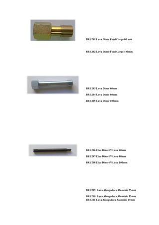 BR 1201 Luva Dinor Ford Cargo 60 mm



BR 1202 Luva Dinor Ford Cargo 100mm




BR 1203 Luva Dinor 60mm

BR 1204 Luva Dinor 80mm

BR 1205 Luva Dinor 100mm




BR 1206 Eixo Dinor P/ Luva 60mm

BR 1207 Eixo Dinor P/ Luva 80mm

BR 1208 Eixo Dinor P/ Luva 100mm




BR 1209 Luva Alongadora Alumínio 35mm

BR 1210 Luva Alongadora Alumínio 55mm
BR 1211 Luva Alongadora Alumínio 65mm
 