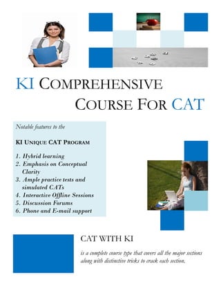 KI COMPREHENSIVE
      COURSE FOR CAT
Notable features to the

KI UNIQUE CAT PROGRAM

1. Hybrid learning
2. Emphasis on Conceptual
   Clarity
3. Ample practice tests and
   simulated CATs
4. Interactive Offline Sessions
5. Discussion Forums
6. Phone and E-mail support



                          CAT WITH KI
                          is a complete course type that covers all the major sections
                          along with distinctive tricks to crack each section.
 