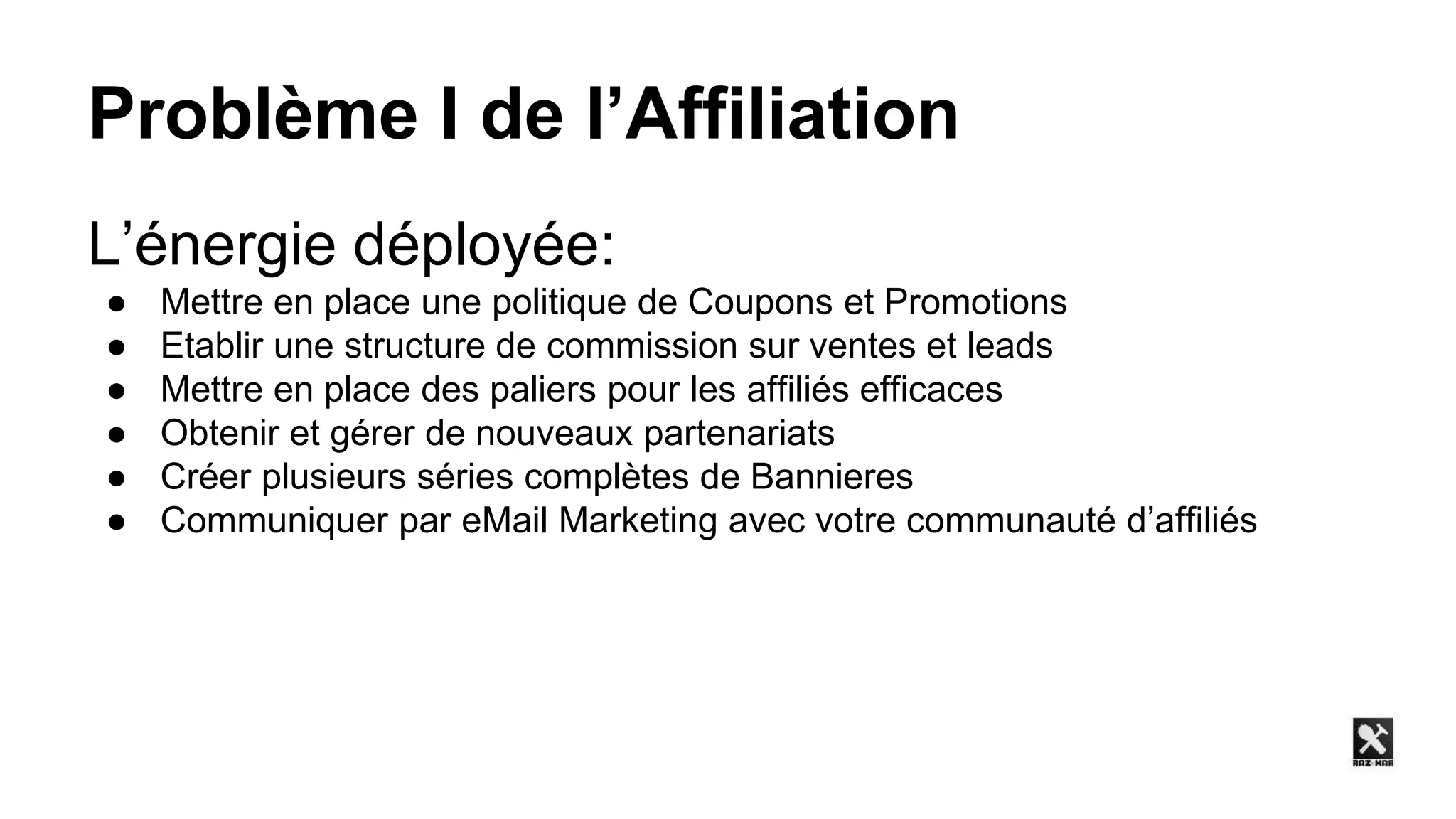 Problème I de l’Affiliation
L’énergie déployée:
● Mettre en place une politique de Coupons et Promotions
● Etablir une structure de commission sur ventes et leads
● Mettre en place des paliers pour les affiliés efficaces
● Obtenir et gérer de nouveaux partenariats
● Créer plusieurs séries complètes de Bannieres
● Communiquer par eMail Marketing avec votre communauté d’affiliés