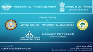 Communication, Navigation & Surveillance
International Civil Aviation Organization Ministry of Civil Aviation
Government of India
Industrial Training
on
Civil Aviation Training College
Bamrauli, Allahabad
By:
Lavlesh Kumar Mishra
Electrical & Electronics Engineering
Shambhunath Institute of Engineering & Technology, Allahabad
at
A Presentation On,
Communication in Aviation
 