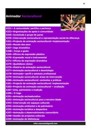 11
infor.manuais@gmail.com
4251— A comunidade: partilha e pertença
4252—Organizações de apoio à comunidade
4256—Juventude e grupo de pares
4259—Intervenção sociocultural e representação social da diferença
4261—Projecto de animação sociocultural—implementação
4265—Mundo dos sons
4267—Jogo dramático
4268— Corpo e gesto
4269—Oficina de expressão plástica
4270—Expressão vocal e instrumental
4271—Oficina de expressão dramática
4275—Quotidiano cénico
4276—História da animação sociocultural
4277—Animação sociocultural e deontologia
4278—Animador—perfil e estatuto profissional
4279—Animação sociocultural: áreas de intervenção
4280—Animação sociocultural: contextos e práticas
4281—Projecto de animação sociocultural: implementação
4283—Projecto de animação sociocultural — avaliação
4287—Arte, património e tradição
4289— O Jogo
4291—Animação socioeducativa
4292—Animação sociocultural para a terceira idade
4393—Intervenção em espaços culturais
4294—Animação ambiental e de património
4295—Animação turística e desportiva
4297—Animação e desenvolvimento comunitário
4298—Gestão de projectos culturais
4299—Animação de bibliotecas
Animador Sociocultural
 