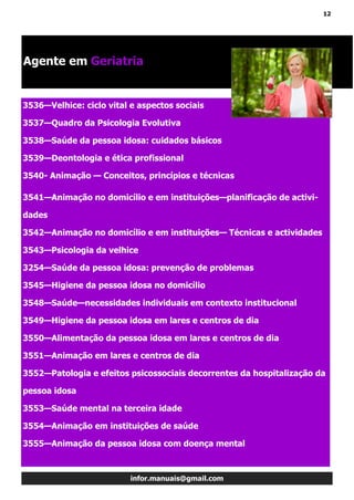 12
infor.manuais@gmail.com
Agente em Geriatria
3536—Velhice: ciclo vital e aspectos sociais
3537—Quadro da Psicologia Evolutiva
3538—Saúde da pessoa idosa: cuidados básicos
3539—Deontologia e ética profissional
3540- Animação — Conceitos, princípios e técnicas
3541—Animação no domicílio e em instituições—planificação de activi-
dades
3542—Animação no domicílio e em instituições— Técnicas e actividades
3543—Psicologia da velhice
3254—Saúde da pessoa idosa: prevenção de problemas
3545—Higiene da pessoa idosa no domicílio
3548—Saúde—necessidades individuais em contexto institucional
3549—Higiene da pessoa idosa em lares e centros de dia
3550—Alimentação da pessoa idosa em lares e centros de dia
3551—Animação em lares e centros de dia
3552—Patologia e efeitos psicossociais decorrentes da hospitalização da
pessoa idosa
3553—Saúde mental na terceira idade
3554—Animação em instituições de saúde
3555—Animação da pessoa idosa com doença mental
 