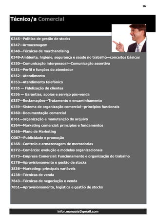 16
infor.manuais@gmail.com
0345—Política de gestão de stocks
0347—Armazenagem
0348—Técnicas de merchandising
0349-Ambiente, higiene, segurança e saúde no trabalho—conceitos básicos
0350—Comunicação interpessoal—Comunicação assertiva
0351—Perfil e funções do atendedor
0352—Atendimento
0353—Atendimento telefónico
0355 — Fidelização de clientes
0356 — Garantias, apoios e serviço pós-venda
0357—Reclamações—Tratamento e encaminhamento
0359—Sistema de organização comercial—princípios funcionais
0360—Documentação comercial
0361—organização e manutenção do arquivo
0364—Marketing comercial: princípios e fundamentos
0366—Plano de Marketing
O367—Publicidade e promoção
0368—Controlo e armazenagem de mercadorias
0372—Comércio: evolução e modelos organizacionais
0373—Empresa Comercial: Funcionamento e organização do trabalho
0378—Aprovisionamento e gestão de stocks
3836—Marketing: principais variáveis
4238—Técnicas de venda
7843—Técnicas de negociação e venda
7851—Aprovisionamento, logística e gestão de stocks
Técnico/a Comercial
 