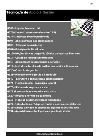 20
infor.manuais@gmail.com
Técnico/a de Apoio à Gestão
0563—Legislação comercial
0575—Imposto sobre o rendimento (IRS)
0577—Impostos sobre o património
0594—Administração das organizações
0608— Técnicas de marketing
0601—Princípios de fiscalidade
0612—Noções básicas de gestão técnica de recursos humanos
0617—Gestão de recursos informáticos
0618—Aquisição de equipamentos e serviços
0619—Métodos e técnicas de análise económica e financeira
0620—Controlo de gestão
0621—Planeamento e gestão da produção
0649— Estrutura e comunicação organizacional
0674—Função pessoal—legislação laboral
0675—Sistema de segurança social
0679 -Recursos humanos —Balanço social
1122—Noções e normas da qualidade
6216—Modelos de demonstrações financeiras
6222—Introdução ao código de contas e normas contabilísticas
6223—Direito aplicado às empresas: algumas especificidades
7851—Aprovisionamento, logística e gestão de stocks
 