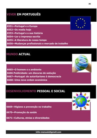 26
infor.manuais@gmail.com
6551—Portugal e a Europa
6552—Os media hoje
6553—Portugal e a sua história
6654—Ler a imprensa escrita
6655—A literatura do nosso tempo
6656—Mudanças profissionais e mercado de trabalho
VIVER EM PORTUGUÊS
MUNDO ACTUAL
DESENVOLVIMENTO PESSOAL E SOCIAL
6665—O homem e o ambiente
6666-Publicidade: um discurso de sedução
6667—Portugal: do autoritarismo à democracia
6668—Uma nova ordem económica
6669—Higiene e prevenção no trabalho
6670—Promoção da saúde
6671—Culturas, etnias e diversidades
 