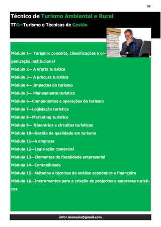 29
infor.manuais@gmail.com
Técnico de Turismo Ambiental e Rural
TTG—Turismo e Técnicas de Gestão
Módulo 1– Turismo: conceito, classificações e or-
ganização institucional
Módulo 2— A oferta turística
Módulo 3— A procura turística
Módulo 4— Impactos do turismo
Módulo 5— Planeamento turístico
Módulo 6—Componentes e operações do turismo
Módulo 7—Legislação turística
Módulo 8—Marketing turístico
Módulo 9— Itinerários e circuitos turísticos
Módulo 10—Gestão da qualidade em turismo
Módulo 11—A empresa
Módulo 12—Legislação comercial
Módulo 13—Elementos de fiscalidade empresarial
Módulo 14—Contabilidade
Módulo 15– Métodos e técnicas de análise económica e financeira
Módulo 16—Instrumentos para a criação de projectos e empresas turísti-
cas
 
