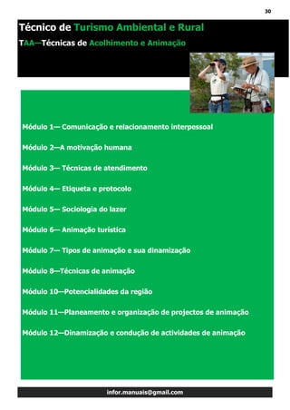 30
infor.manuais@gmail.com
Módulo 1— Comunicação e relacionamento interpessoal
Módulo 2—A motivação humana
Módulo 3— Técnicas de atendimento
Módulo 4— Etiqueta e protocolo
Módulo 5— Sociologia do lazer
Módulo 6— Animação turística
Módulo 7— Tipos de animação e sua dinamização
Módulo 8—Técnicas de animação
Módulo 10—Potencialidades da região
Módulo 11—Planeamento e organização de projectos de animação
Módulo 12—Dinamização e condução de actividades de animação
Técnico de Turismo Ambiental e Rural
TAA—Técnicas de Acolhimento e Animação
 