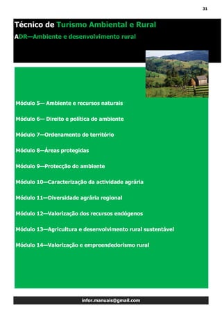 31
infor.manuais@gmail.com
Módulo 5— Ambiente e recursos naturais
Módulo 6— Direito e política do ambiente
Módulo 7—Ordenamento do território
Módulo 8—Áreas protegidas
Módulo 9—Protecção do ambiente
Módulo 10—Caracterização da actividade agrária
Módulo 11—Diversidade agrária regional
Módulo 12—Valorização dos recursos endógenos
Módulo 13—Agricultura e desenvolvimento rural sustentável
Módulo 14—Valorização e empreendedorismo rural
Técnico de Turismo Ambiental e Rural
ADR—Ambiente e desenvolvimento rural
 