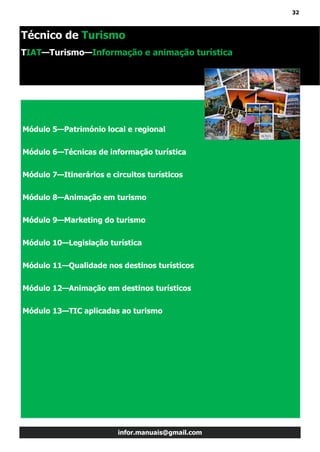 32
infor.manuais@gmail.com
Módulo 5—Património local e regional
Módulo 6—Técnicas de informação turística
Módulo 7—Itinerários e circuitos turísticos
Módulo 8—Animação em turismo
Módulo 9—Marketing do turismo
Módulo 10—Legislação turística
Módulo 11—Qualidade nos destinos turísticos
Módulo 12—Animação em destinos turísticos
Módulo 13—TIC aplicadas ao turismo
Técnico de Turismo
TIAT—Turismo—Informação e animação turística
 
