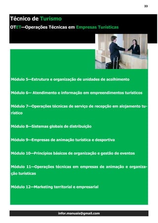 33
infor.manuais@gmail.com
Módulo 5—Estrutura e organização de unidades de acolhimento
Módulo 6— Atendimento e informação em empreendimentos turísticos
Módulo 7—Operações técnicas de serviço de recepção em alojamento tu-
rístico
Módulo 8—Sistemas globais de distribuição
Módulo 9—Empresas de animação turística e desportiva
Módulo 10—Princípios básicos de organização e gestão de eventos
Módulo 11—Operações técnicas em empresas de animação e organiza-
ção turísticas
Módulo 12—Marketing territorial e empresarial
Técnico de Turismo
OTET—Operações Técnicas em Empresas Turísticas
 