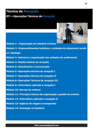 34
infor.manuais@gmail.com
Módulo 1— Organização da indústria turística
Módulo 2– Empreendimentos turísticos e unidades de alojamento turísti-
co—tipologia
Módulo 3—Estrutura e organização das unidades de acolhimento
Módulo 4—Noções básicas de recepção
Módulo 5—Atendimento e comunicação
Módulo 6—Operações técnicas de recepção I
Módulo 7—Operações técnicas de recepção II
Módulo 8—Operações Técnicas de recepção III
Módulo 9—Informática aplicada à recepção I
Módulo 10—Serviço de andares
Módulo 11—Princípios básicos de organização e gestão de eventos
Módulo 12—Informática aplicada à recepção II
Módulo 13—Agência de viagens e transportes
Módulo 14—Animação na hotelaria
Técnico de Recepção
OTR—Operações Técnicas de Recepção
 