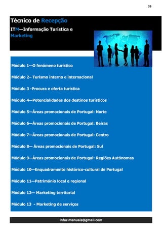 35
infor.manuais@gmail.com
Módulo 1—O fenómeno turístico
Módulo 2– Turismo interno e internacional
Módulo 3 -Procura e oferta turística
Módulo 4—Potencialidades dos destinos turísticos
Módulo 5—Áreas promocionais de Portugal: Norte
Módulo 6—Áreas promocionais de Portugal: Beiras
Módulo 7—Áreas promocionais de Portugal: Centro
Módulo 8— Áreas promocionais de Portugal: Sul
Módulo 9—Áreas promocionais de Portugal: Regiões Autónomas
Módulo 10—Enquadramento histórico-cultural de Portugal
Módulo 11—Património local e regional
Módulo 12— Marketing territorial
Módulo 13 - Marketing de serviços
Técnico de Recepção
ITM—Informação Turística e
Marketing
 