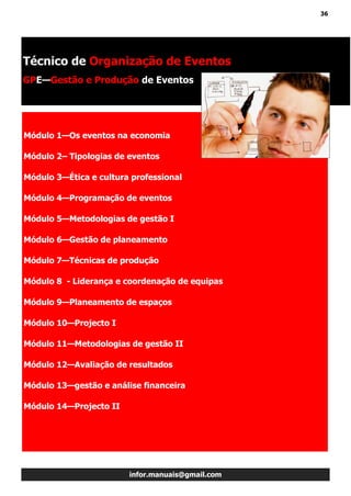 36
infor.manuais@gmail.com
Módulo 1—Os eventos na economia
Módulo 2– Tipologias de eventos
Módulo 3—Ética e cultura professional
Módulo 4—Programação de eventos
Módulo 5—Metodologias de gestão I
Módulo 6—Gestão de planeamento
Módulo 7—Técnicas de produção
Módulo 8 - Liderança e coordenação de equipas
Módulo 9—Planeamento de espaços
Módulo 10—Projecto I
Módulo 11—Metodologias de gestão II
Módulo 12—Avaliação de resultados
Módulo 13—gestão e análise financeira
Módulo 14—Projecto II
Técnico de Organização de Eventos
GPE—Gestão e Produção de Eventos
 