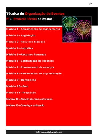 37
infor.manuais@gmail.com
Módulo 1—Ferramentas de planeamento
Módulo 2– Legislação
Módulo 3—Recursos técnicos
Módulo 4—Logística
Módulo 5—Recursos humanos
Módulo 6—Contratação de recursos
Módulo 7—Planeamento de espaços
Módulo 8—Ferramentas de orçamentação
Módulo 9—Iluminação
Módulo 10—Som
Módulo 11—Projecção
Módulo 12—Direção de cena, estruturas
Módulo 13—Catering e animação
Técnico de Organização de Eventos
PTE—Produção Técnica de Eventos
 