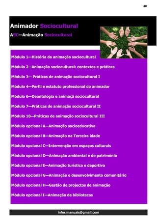 40
infor.manuais@gmail.com
Módulo 1—História da animação sociocultural
Módulo 2—Animação sociocultural: contextos e práticas
Módulo 3— Práticas de animação sociocultural I
Módulo 4—Perfil e estatuto professional do animador
Módulo 6—Deontologia e animaçã sociocultural
Módulo 7—Práticas de animação sociocultural II
Módulo 10—Práticas de animação sociocultural III
Módulo opcional A—Animação socioeducativa
Módulo opcional B—Animação na Terceira idade
Módulo opcional C—Intervenção em espaços culturais
Módulo opcional D—Animação ambiental e de património
Módulo opcional E—Animação turística e deportiva
Módulo opcional G—Animação e desenvolvimento comunitário
Módulo opcional H—Gestão de projectos de animação
Módulo opcional I—Animação de bibliotecas
Animador Sociocultural
ASC—Animação Sociocultural
 