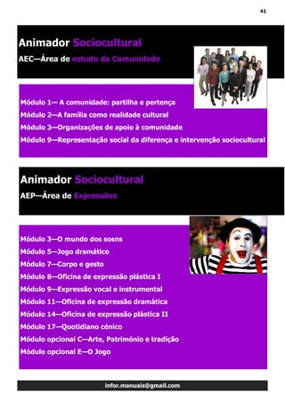 41
infor.manuais@gmail.com
Módulo 1— A comunidade: partilha e pertença
Módulo 2—A família como realidade cultural
Módulo 3—Organizações de apoio à comunidade
Módulo 9—Representação social da diferença e intervenção sociocultural
Animador Sociocultural
AEC—Área de estudo da Comunidade
Módulo 3—O mundo dos sosns
Módulo 5—Jogo dramático
Módulo 7—Corpo e gesto
Módulo 8—Oficina de expressão plástica I
Módulo 9—Expressão vocal e instrumental
Módulo 11—Oficina de expressão dramática
Módulo 14—Oficina de expressão plástica II
Módulo 17—Quotidiano cénico
Módulo opcional C—Arte, Património e tradição
Módulo opcional E—O Jogo
Animador Sociocultural
AEP—Área de Expressões
 