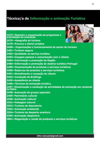 5
infor.manuais@gmail.com
Técnico/a de Informação e animação Turística
3473—Desenho e organização de programas e
actividades de animação
3478 —Geografia do turismo
3479—Procura e oferta turística
3480— Organizações e funcionamento do sector do turismo
3481—Turismo seguro
3482—Qualidade no serviço turístico
3483—Imagem pessoal e comunicação com o cliente
3484—Informação e promoção da Região
3485—Informação e promoção do destino turístico Portugal
3489—Orçamentação de produtos e serviços turísticos
3490—Reservas de produtos e serviços turísticos
3491—Atendimento e recepção do cliente
3494—Condução de Briefings
3495—Assistência ao cliente
3496—Técnicas de animação turística
3497- Dinamização e condução de actividades de animação em contexto
turístico
3498—Animação de grupos especiais
3499- Património cultural
3500—Animação cultural
3501—Paisagem natural
3502—Turismo de descoberta
3503—Animação ambiental
3504—Turismo de desporto aventura
3505—Animação desportiva
3801—Negociação e venda de produtos e serviços turísticos
 