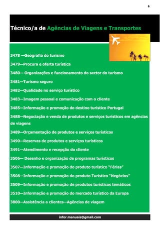 6
infor.manuais@gmail.com
3478 —Geografia do turismo
3479—Procura e oferta turística
3480— Organizações e funcionamento do sector do turismo
3481—Turismo seguro
3482—Qualidade no serviço turístico
3483—Imagem pessoal e comunicação com o cliente
3485—Informação e promoção do destino turístico Portugal
3488—Negociação e venda de produtos e serviços turísticos em agências
de viagens
3489—Orçamentação de produtos e serviços turísticos
3490—Reservas de produtos e serviços turísticos
3491—Atendimento e recepção do cliente
3506— Desenho e organização de programas turísticos
3507—Informação e promoção do produto turístico “Férias”
3508—Informação e promoção do produto Turístico “Negócios”
3509—Informação e promoção de produtos turísticos temáticos
3510—Informação e promoção do mercado turístico da Europa
3800—Assistência a clientes—Agências de viagem
Técnico/a de Agências de Viagens e Transportes
 