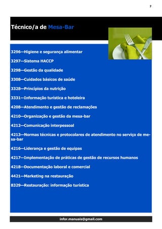 7
infor.manuais@gmail.com
Técnico/a de Mesa-Bar
3296—Higiene e segurança alimentar
3297—Sistema HACCP
3298—Gestão da qualidade
3308—Cuidados básicos de saúde
3328—Princípios da nutrição
3331—Informação turística e hoteleira
4208—Atendimento e gestão de reclamações
4210—Organização e gestão da mesa-bar
4212—Comunicação interpessoal
4213—Normas técnicas e protocolares de atendimento no serviço de me-
sa-bar
4216—Liderança e gestão de equipas
4217—Implementação de práticas de gestão de recursos humanos
4218—Documentação laboral e comercial
4421—Marketing na restauração
8329—Restauração: informação turística
 