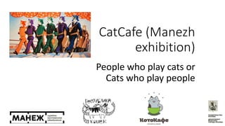 CatCafe (Manezh
exhibition)
People who play cats or
Cats who play people
 