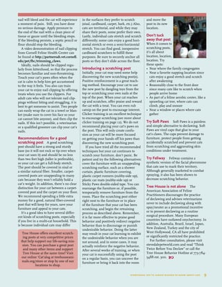 nail will bleed and the cat will experience
a moment of pain. Still, you have done
no serious damage. Apply pressure to
the end of the nail with a clean piece of
tissue or gauze until the bleeding stops.
If the bleeding persists, a septic pencil or
flour should stop the bleeding.
A video demonstration of nail clipping
from Cornell Feline Health Center can
be found at http://partnersah.vet.cornell.
edu/pet/fhc/trimming_claws.
Ideally, nails should be clipped regu-
larly from kittenhood, so that the process
becomes familiar and non-threatening.
Touch your cat’s paws often when the
cat is calm to help him get accustomed
to the way it feels. You also can train
your cat to enjoy nail clipping by offering
treats when you use the clippers. For
adult cats who will not tolerate nail clip-
pings without biting and struggling, it is
best to get someone to assist. Two people
can easily wrap the cat in a towel or blan-
ket (make sure to cover his face so your
cat cannot bite anyone), and then clip the
nails. If this isn’t possible, a veterinarian
or a qualified groomer can clip your cat’s
nails.
Recommendations for a good
scratching post A good scratching
post should have a strong and sturdy
base (so it will not rock or tip over when
your cat uses it) and should be no less
than two feet high (taller is preferable),
so your cat can get a full-body stretch.
The post should be covered in sisal or
a similar natural fiber. Smaller, carpet-
covered posts are unappealing to many
cats because they won’t reliably hold a
cat’s weight. In addition, there’s no clear
distinction for your cat between a carpet-
covered post and the carpet on your floor.
We recommend spending a little extra
money for a good, natural fiber-covered
post that will keep for years, save your
furniture and appeal to your cats.
It’s a good idea to have several differ-
ent kinds of scratching posts, especially
if you live in a multi-cat household. This
is because individual cats may differ
in the surfaces they prefer to scratch
(sisal, cardboard, carpet, bark, etc.) Also,
cats are territorial, and while they may
share their posts, some prefer their own.
Lastly, individual cats stretch and scratch
differently; some cats enjoy a good hori-
zontal stretch or even a semi-horizontal
stretch. You can find good, inexpensive
cardboard scratchers to fulfill these
purposes. Be sure to securely anchor all
posts so they don’t slide across the floor.
Introducing a scratching post 
Initially, your cat may need some help
discovering the new scratching post(s).
Positive reinforcement is a great teach-
ing method. Encourage your cat to use
the new post by dangling toys from the
top or scratching your own nails at the
top of the post. When your cat reaches
up and scratches, offer praise and reward
the cat with a treat. You can even rub
catnip on the post to encourage interest.
Clicker training is an excellent technique
to encourage scratching (see more about
clicker training on page 12). We do not
recommend placing your cat’s paws on
the post. This will only create confu-
sion as your cat will be more focused
on getting your hands off his paws than
discovering the new scratching post.
If you have tried all the recommended
techniques but your cat continues to
scratch your furniture, don’t panic. Be
patient and try the following alternatives:
cover the furniture with an unappealing
scratching surface, such as a shower
curtain, plastic furniture covering,
plastic carpet runners (nubby-side up),
plastic car mats (nubby-side up) or
Sticky Paws double-sided tape. You can
rearrange the furniture or, if possible,
temporarily remove furniture from the
room. Place the scratching post either
right next to the furniture or in place
of the furniture that your cat has been
scratching, and begin the retraining
process as described above. Remember,
it is far more effective to praise good
behavior and positively redirect negative
behavior than to discourage or punish
undesirable behavior. Doing the latter
may result in your cat learning to exhibit
the undesirable behavior when you are
not around, and in some cases, it may
actually reinforce the negative behavior.
After several weeks of training, or when
your cat is successfully using the post
on a regular basis, you can uncover the
furniture or bring it back into the room
and move the
post to its new
location.
Don’t tuck
away that post
When it comes to
scratching posts,
it’s all about
location, location,
location. Try
these spots:
•	 Near where the family congregates
•	 Near a favorite napping location since 	
	 cats enjoy a good stretch and scratch 	
	 after awakening
•	 Reasonably close to the front door 	
	 since many cats like to scratch when 	
	 people arrive home
•	 As part of a feline aerobic center, like a
	 sprawling cat tree, where cats can 	
	 climb, play and snooze
•	 Near a window or places where cats 	
	 gather
Try Soft Paws Soft Paws is a painless
and simple alternative to declawing. Soft
Paws are vinyl caps that glue to your
cat’s claws. The caps prevent damage to
furniture, protect people from getting
accidentally scratched and prevent cats
from scratching and aggravating skin
conditions under treatment.
Try Feliway Feliway contains a
synthetic version of the facial pheromone
that cats use to mark their territory.
Although generally marketed to combat
spraying, it also has been shown to
decrease scratching behavior.
Tree House is not alone The
American Association of Feline
Practitioners discourages the practice
of declawing and advises veterinarians
never to include declawing along with
spay/neuter as a promotional incentive
or to present declawing as a routine
surgical procedure. Many European
countries have outlawed onychectomy. In
addition, Australia, Brazil, Israel, Japan,
New Zealand, Turkey and the city of
West Hollywood, CA all have prohibited
or significantly restricted the practice.
For further consultation, please visit
stevedalepetworld.com and read “Think
Twice Before You Declaw” or call the
Tree House Behavior Hotline at 773-784-
5488 ext. 300. 
Tree House offers excellent scratch-
ing posts at very competitive prices
that help support our life-saving mis-
sion. You can purchase a great post
and many other items and support
Tree House at the same time! Visit
our online ‘Cat’alog at treehouseani-
mals.org/store or stop by one of our
locations to shop.
everything you’ve always wanted to know about cats  9
 