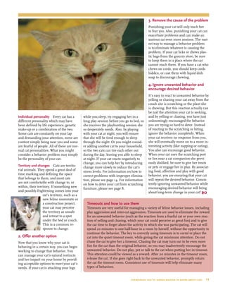 Individual personality  Every cat has a
different personality which may have
been defined by life experience, genetic
make-up or a combination of the two.
Some cats are constantly on your lap
and demanding your attention, some are
content simply being near you and some
are fearful of people. All of these are nor-
mal cat personalities. What you might
consider a behavior problem may simply
be the personality of your cat.
Territory and changes  Cats are territo-
rial animals. They spend a great deal of
time marking and defining the space
that belongs to them, and most cats
are not comfortable with change to, or
within, their territory. If something new
and possibly frightening comes into your
cat’s territory, such as a
new feline roommate or
a construction project,
your cat may perceive
the territory as unsafe
and retreat to a spot
under the bed or couch.
This is a common re-
sponse to change.
2. Offer another option
 
Now that you know why your cat is
behaving in a certain way, you can begin
working to change that behavior. You
can manage your cat’s natural instincts
and her impact on your home by provid-
ing acceptable options to meet your cat’s
needs. If your cat is attacking your legs
while you sleep, try engaging her in a
long play session before you go to bed, so
she receives the playhunting session she
so desperately needs. Also, by playing
with your cat at night, you will ensure
that she will be tired enough to sleep
through the night. Or you might consid-
er adding another cat to your household,
so the two cats can tire each other out
during the day, leaving you able to sleep
at night. If your cat reacts negatively to
change, you can help her by introducing
change more slowly to reduce the cat’s
stress levels. For information on how to
correct problems with improper elimina-
tion, please see page 14. For information
on how to deter your cat from scratching
furniture, please see page 8.
3. Remove the cause of the problem
Punishing your cat will only teach her
to fear you. Also, punishing your cat can
exacerbate problems and can make an
anxious cat even more anxious. The easi-
est way to manage a behavior problem
is to eliminate whatever is causing the
problem. If your cat licks or chews plas-
tic bags from the grocery store, be sure
to keep them in a place where the cat
cannot reach them. If you have a cat who
chews on cords, you should keep cords
hidden, or coat them with liquid dish
soap to discourage chewing.
4. Ignore unwanted behavior and
encourage desired behavior
It’s easy to react to unwanted behavior by
yelling or chasing your cat away from the
couch she is scratching or the plant she
is chewing. But this reaction actually can
be just the attention your cat is seeking,
and by yelling or chasing, you have just
unknowingly encouraged the behavior
you are trying so hard to deter. Instead
of reacting to the scratching or biting,
ignore the behavior completely. When
your cat receives no response from you,
she will eventually move on to a more in-
teresting activity (like napping or eating).
You also can encourage good behavior.
When your cat uses the scratching post
or lies near a cat companion she previ-
ously disliked, be sure to give her treats
or pets or engage her in play. By associat-
ing food, affection and play with good
behavior, you are ensuring that your cat
will repeat the desired behavior. Consis-
tently ignoring unwanted behavior while
encouraging desired behavior will bring
about long-term change in your cat! 
Timeouts and how to use them
Timeouts are very useful for managing a variety of feline behavior issues, including
play aggression and inter-cat aggression. Timeouts are used to eliminate the reward
for an unwanted behavior (such as the reaction from a fearful cat or your own reac-
tion of yelling and chasing, which your cat could perceive as great fun) and to give
the cat time to forget about the activity in which she was participating. The cat will
spend 20 minutes to one half-hour in a room by herself, without the opportunity to
continue the behavior. The key to correctly using timeouts is to corral or place the
cat into the quiet timeout room, while giving the cat minimum attention. Do not
chase the cat to give her a timeout. Chasing the cat may turn out to be even more
fun for the cat than the original behavior, so you may inadvertently encourage the
unwanted behavior. Do not play, pet or talk to the cat when putting her in timeout.
This attention could be viewed as a reward. After 20 minutes in the timeout room,
release the cat. If she goes right back to the unwanted behavior, promptly return
the cat the timeout room. Consistent use of timeouts will help eliminate many
types of behaviors.
everything you’ve always wanted to know about cats  11
 