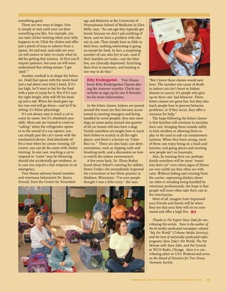 something good.
There are two ways to begin. One
is simply to wait until your cat does
something you like. For example, you
can start clicker training when your kitty
happens to sit. Click the clicker and offer
just a pinch of tuna or salmon from a
spoon. Sit and wait, and odds are your
cat will sooner or later re-create what he
did for getting that yummy. At first you’ll
require patience, but your cat will soon
understand that sitting means “I get
‘paid.’”
Another method is to shape the behav-
ior. Hold that spoon with the moist food
just a tad above your kitty’s head. If it’s
too high, he’ll want to bat for the food
with a paw or jump for it. But if it’s just
the right height, kitty will lift his head
up just a tad. When his head goes up,
his rear-end will go down—and he’ll be
sitting; it’s feline physiology.
It’s not always easy to teach a cat to
come by name, but it’s absolutely pos-
sible. Most cats are trained to come to
“calling” when the refrigerator opens
or to the sound of a can opener; you
can simply pair the cat’s name with the
mechanical device. And absolutely of-
fer a treat when he comes running. Of
course, you can do the same with clicker
training. In any case, teaching a cat to
respond to “come” may be lifesaving
should she accidentally get outdoors, or
in case you require a fast response in an
emergency.
Tree House advisory board member
and veterinary behaviorist Dr. Karen
Overall, from the Center for Neurobiol-
ogy and Behavior at the University of
Pennsylvania School of Medicine in Glen
Mills, says, “As cats age they typically get
bored, because we don’t ask anything of
them, and we have a problem with obe-
sity in cats. They simply have so little in
their lives, nothing interesting is going
on except for food. In fact, a surprising
number of cats who live to eat—and if
their families are lucky—use the litter
box, are clinically depressed. Enriching
their lives is necessary, and training is
one way to do that.”
In the kitten classes, kittens are passed
around the room (so they become accus-
tomed to meeting strangers and being
handled by novel people), they also meet
dogs (at some point around one-quarter
of all cat homes will also have a dog).
Family members are taught how to teach
their kitties to scratch in all the right
places, and there’s a lecture on “Litter
Box 101.” There are also basic care dem-
onstrations, such as clipping nails and
brushing teeth, and a discussion on how
to enrich the indoor environment.
A few years back, Dr. Illona Rodan
heard about Seksel’s tutoring for tabbies
Down Under; she immediately imported
the curriculum to her feline practice in
Madison, Wisconsin. “I’m sure people
thought I was a little crazy,” she says.
“But I knew these classes would save
lives. The number one cause of death
in indoor cats isn’t heart or kidney
disease or cancer; it’s people who give
up on their cats’ bad behavior. These
kitten classes are great fun, but they also
teach people how to prevent behavior
problems, or if they occur, they offer a
resource for help.”
The hope following the kitten classes
is that families will continue to socialize
their cats, bringing them outside safely
in kitty strollers or allowing them to
play in the yard in safe cat containment
systems. When they learn young, most
of these cats enjoy being on a leash and
harness, and going places and meeting
new people isn’t so traumatic.
Also, by training their cat, perhaps
family members will be more “tuned
into their cat” even when signs of illness
are very subtle (as they often are with
cats). Without hiding and running from
the carrier, expressing disdain about
car rides or minding being handled by
veterinary professionals, the hope is that
people will more often take their cats to
the veterinarian.
Most of all, imagine how impressed
your friends and family will be when
they see that your kitty will sit on com-
mand and offer a high five. 
Thanks to Pet Expert Steve Dale for con-
tributing this article. Steve is the author of
the bi-weekly syndicated newspaper column
“My Pet World” (Tribune Media Services),
and the host of nationally syndicated radio
programs Steve Dale’s Pet World, The Pet
Minute with Steve Dale, and Pet Central,
at WGN Radio, Chicago. Steve is a con-
tributing editor at USA Weekend and serves
on the Board of Directors for Tree House
Humane Society.
Kitty Kindergarten Tree House
hosts Kitty Kindergarten Classes dur-
ing the summer months. Check our
website or sign up for our E-Newslet-
ter for more information.
everything you’ve always wanted to know about cats  13
	
 