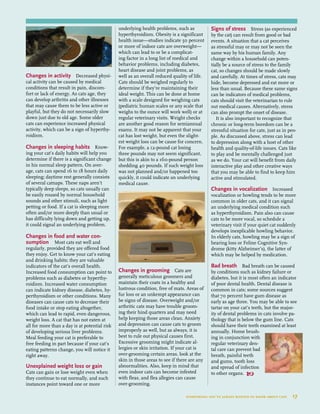 Changes in activity Decreased physi-
cal activity can be caused by medical
conditions that result in pain, discom-
fort or lack of energy. As cats age, they
can develop arthritis and other illnesses
that may cause them to be less active or
playful, but they do not necessarily slow
down just due to old age. Some older
cats can experience increased physical
activity, which can be a sign of hyperthy-
roidism.
Changes in sleeping habits Know-
ing your cat’s daily habits will help you
determine if there is a significant change
in his normal sleep pattern. On aver-
age, cats can spend 16 to 18 hours daily
sleeping; daytime rest generally consists
of several catnaps. These naps aren’t
typically deep sleeps, so cats usually can
be easily roused by normal household
sounds and other stimuli, such as light
petting or food. If a cat is sleeping more
often and/or more deeply than usual or
has difficulty lying down and getting up,
it could signal an underlying problem.
Changes in food and water con-
sumption Most cats eat well and
regularly, provided they are offered food
they enjoy. Get to know your cat’s eating
and drinking habits; they are valuable
indicators of the cat’s overall health.
Increased food consumption can point to
problems such as diabetes or hyperthy-
roidism. Increased water consumption
can indicate kidney disease, diabetes, hy-
perthyroidism or other conditions. Many
diseases can cause cats to decrease their
food intake or stop eating altogether,
which can lead to rapid, even dangerous,
weight loss. A cat that has not eaten at
all for more than a day is at potential risk
of developing serious liver problems.
Meal feeding your cat is preferable to
free feeding in part because if your cat’s
eating patterns change, you will notice it
right away.
Unexplained weight loss or gain
Cats can gain or lose weight even when
they continue to eat normally, and such
instances point toward one or more
underlying health problems, such as
hyperthyroidism. Obesity is a significant
health issue—studies indicate 50 percent
or more of indoor cats are overweight—
which can lead to or be a complicat-
ing factor in a long list of medical and
behavior problems, including diabetes,
heart disease and joint problems, as
well as an overall reduced quality of life.
Cats should be weighed regularly to
determine if they’re maintaining their
ideal weight. This can be done at home
with a scale designed for weighing cats
(pediatric human scales or any scale that
weighs to the ounce will work well) or at
regular veterinary visits. Weight checks
are another good reason for semiannual
exams. It may not be apparent that your
cat has lost weight, but even the slight-
est weight loss can be cause for concern.
For example, a 12-pound cat losing
three pounds may not seem significant,
but this is akin to a 160-pound person
shedding 40 pounds. If such weight loss
was not planned and/or happened too
quickly, it could indicate an underlying
medical cause.
Changes in grooming Cats are
generally meticulous groomers and
maintain their coats in a healthy and
lustrous condition, free of mats. Areas of
fur loss or an unkempt appearance can
be signs of disease. Overweight and/or
arthritic cats may have trouble groom-
ing their hind quarters and may need
help keeping those areas clean. Anxiety
and depression can cause cats to groom
improperly as well, but as always, it is
best to rule out physical causes first.
Excessive grooming might indicate al-
lergies or skin irritation. If your cat is
over-grooming certain areas, look at the
skin in those areas to see if there are any
abnormalities. Also, keep in mind that
even indoor cats can become infested
with fleas, and flea allegies can cause
over-grooming.
Signs of stress Stress (as experienced
by the cat) can result from good or bad
events. A situation that a cat perceives
as stressful may or may not be seen the
same way by his human family. Any
change within a household can poten-
tially be a source of stress to the family
cat, so changes should be made slowly
and carefully. At times of stress, cats may
hide, become depressed and eat more or
less than usual. Because these same signs
can be indicators of medical problems,
cats should visit the veterinarian to rule
out medical causes. Alternatively, stress
can also prompt the onset of disease.
It is also important to recognize that
chronic or long-term boredom can be a
stressful situation for cats, just as in peo-
ple. As discussed above, stress can lead
to depression along with a host of other
health and quality-of-life issues. Cats like
to play and be mentally challenged just
as we do. Your cat will benefit from daily
interactive play and other creative ways
that you may be able to find to keep him
active and stimulated.
Changes in vocalization Increased
vocalization or howling tends to be more
common in older cats, and it can signal
an underlying medical condition such
as hyperthyroidism. Pain also can cause
cats to be more vocal, so schedule a
veterinary visit if your quiet cat suddenly
develops inexplicable howling behavior.
In elderly cats, howling may be a sign of
hearing loss or Feline Cognitive Syn-
drome (kitty Alzheimer’s), the latter of
which may be helped by medication.
Bad breath Bad breath can be caused
by conditions such as kidney failure or
diabetes, but it is most often an indicator
of poor dental health. Dental disease is
common in cats; some sources suggest
that 70 percent have gum disease as
early as age three. You may be able to see
tartar on your cat’s teeth, but the major-
ity of dental problems in cats involve pa-
thology that is below the gum line. Cats
should have their teeth examined at least
annually. Home brush-
ing in conjunction with
regular veterinary den-
tal care can prevent bad
breath, painful teeth
and gums, tooth loss
and spread of infection
to other organs. 
everything you’ve always wanted to know about cats  17
 