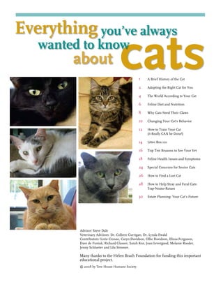 Advisor: Steve Dale
Veterinary Advisors: Dr. Colleen Currigan, Dr. Lynda Ewald
Contributors: Lorie Crouse, Caryn Davidson, Ollie Davidson, Elissa Ferguson,
Dave de Funiak, Richard Glasser, Sarah Koz, Joan Levergood, Melanie Roeder,
Jenny Schlueter and Lila Stromer.
Many thanks to the Helen Brach Foundation for funding this important
educational project.
© 2008 by Tree House Humane Society
A Brief History of the Cat
Adopting the Right Cat for You
The World According to Your Cat
Feline Diet and Nutrition
Why Cats Need Their Claws
Changing Your Cat’s Behavior
How to Train Your Cat 	
(it Really CAN be Done!)
Litter Box 101
Top Ten Reasons to See Your Vet
Feline Health Issues and Symptoms
Special Concerns for Senior Cats
How to Find a Lost Cat
How to Help Stray and Feral Cats:
Trap-Neuter-Return
Estate Planning: Your Cat’s Future
1
2
4
6
8
10
12
14
16
18
24
26
28
30
about cats
Everything you’ve always
	 wanted to know
 