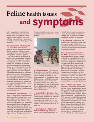 18  tree house animal foundation
Feline health issues
and symptoms
Below is a partial list of cat illnesses,
their causes and tips on how to best
prevent them. It is important to note,
however, that if you think your cat is
suffering from an illness, it is essential
to visit the veterinarian for diagnosis and
treatment.
Upper Respiratory Infection (URI)
This is one of the most common
problems seen in cats and especially in
kittens. Symptoms include sneezing,
discharge from the eyes and/or the nose,
lethargy, fever and loss of appetite.
The risk of URI can be decreased by
keeping your cat indoors and away from
infected cats. Although most cats have
been exposed, many are asymptomatic
carriers, and viruses can be transmit-
ted not only directly but also via hands,
clothes, toys, etc. Vaccinations limit the
severity of illness but may not prevent
upper respiratory infections altogether.
Antiviral medications are not completely
effective, but in severe or chronic cases,
they may reduce symptoms. Antibiotics
also may be prescribed to treat secondary
bacterial infections. Relief from nasal
congestion is important for comfort and
may require medications and/or a steam
humidifier or nebulizer.
Here is an overview of the agents that
may cause or contribute to upper respira-
tory infection in cats:
•	 Feline Viral Rhinotracheitis This
virus is caused by the feline herpesvirus,
which only affects cats and is not conta-
gious to humans. In addition to upper
respiratory signs, this virus can cause
corneal ulcers. In some cats, permanent
damage may be done to the nasal pas-
sages, which may result in chronic is-
sues such as sneezing, congestion, noisy
breathing, etc. As with other herpesvi-
ruses, this infection can be life-long and
signs can recur during times of stress.
Treatment with the amino acid L-Lysine
may be beneficial. Vaccination is recom-
mended.
•	 Feline Calicivirus This virus can
be associated with oral ulcers, gingivitis,
stomatitis (inflammation of the mouth)
and/or limping. Recovered cats can
become carriers. In some kittens, it can
lead to serious, even fatal, pneumonia.
In recent years, a more virulent but
much less common strain of the virus
has been shown to cause extremely high
fevers, facial and limb swelling and
often death, even in adult cats. Vaccina-
tion is recommended.
•	 Bordetella Bronchiseptica This
bacteria is known as the cause of kennel
cough in dogs, but it also can affect cats.
Signs are generally mild, and the cat
only may require supportive care or a
course of antibiotics. A vaccine is avail-
able but is not considered necessary for
most cats.
•	 Chlamydophila Felis (formerly
Chlamydia Psittaci) This bacte-
ria can cause conjunctivitis as well as
typically minor respiratory symptoms.
Again, it is susceptible to antibiotics,
and vaccines are available but are not
considered necessary for most cats.
•	 Mycoplasma This bacteria may
cause primary or secondary ocular and/
or respiratory signs and also can be
involved in pneumonia. No vaccines are
available, but mycoplasma is susceptible
to antibiotic treatment.
Feline Distemper or Panleukope-
nia (FPV) This disease is caused by
the feline parvovirus, which is passed
in all body secretions and can live for
months to years in the environment. The
virus causes suppression of white blood
cell production by the bone marrow,
as well as ulceration of the intestines.
Signs include vomiting, diarrhea, fever,
decreased appetite and dehydration.
Among unvaccinated cats, it is highly
contagious and often fatal, even with
treatment, which usually involves hospi-
talization and intensive care. Kittens are
particularly at risk. Vaccines are very ef-
fective and have dramatically reduced the
number of cats who contract the disease.
Feline Leukemia Virus (FeLV) This
retrovirus is unrelated to human leuke-
mia. The virus is passed between cats via
saliva, usually through mutual grooming
and sharing food and water dishes. It
also can be transmitted to kittens before
birth or via nursing. The signs vary, but
FeLV can cause multiple illnesses includ-
ing anemia and cancer. Affected cats also
become immunosuppressed and suscep-
tible to other infectious diseases. This
disease is incurable and generally fatal,
although some cats can live for years
before becoming ill, especially if they
receive regular veterinary care, proper
nutrition and are not subjected to a
stressful lifestyle. In most cases, a simple
 