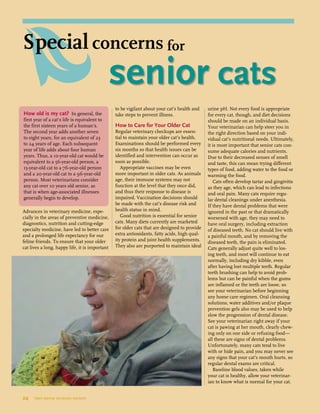 Advances in veterinary medicine, espe-
cially in the areas of preventive medicine,
diagnostics, nutrition and cutting-edge
specialty medicine, have led to better care
and a prolonged life expectancy for our
feline friends. To ensure that your older
cat lives a long, happy life, it is important
to be vigilant about your cat’s health and
take steps to prevent illness.
How to Care for Your Older Cat
Regular veterinary checkups are essen-
tial to maintain your older cat’s health.
Examinations should be performed every
six months so that health issues can be
identified and intervention can occur as
soon as possible.
Appropriate vaccines may be even
more important in older cats. As animals
age, their immune systems may not
function at the level that they once did,
and thus their response to disease is
impaired. Vaccination decisions should
be made with the cat’s disease risk and
health status in mind.
Good nutrition is essential for senior
cats. Many diets currently are marketed
for older cats that are designed to provide
extra antioxidants, fatty acids, high qual-
ity protein and joint health supplements.
They also are purported to maintain ideal
urine pH. Not every food is appropriate
for every cat, though, and diet decisions
should be made on an individual basis.
Your veterinarian can help steer you in
the right direction based on your indi-
vidual cat’s nutritional needs. Ultimately,
it is most important that senior cats con-
sume adequate calories and nutrients.
Due to their decreased senses of smell
and taste, this can mean trying different
types of food, adding water to the food or
warming the food.
Cats often develop tartar and gingivitis
as they age, which can lead to infections
and oral pain. Many cats require regu-
lar dental cleanings under anesthesia.
If they have dental problems that were
ignored in the past or that dramatically
worsened with age, they may need to
have oral surgery, including extraction
of diseased teeth. No cat should live with
a painful mouth, and by removing the
diseased teeth, the pain is eliminated.
Cats generally adjust quite well to los-
ing teeth, and most will continue to eat
normally, including dry kibble, even
after having lost multiple teeth. Regular
teeth brushing can help to avoid prob-
lems but can be painful when the gums
are inflamed or the teeth are loose, so
see your veterinarian before beginning
any home care regimen. Oral cleansing
solutions, water additives and/or plaque
prevention gels also may be used to help
slow the progression of dental disease.
See your veterinarian right away if your
cat is pawing at her mouth, clearly chew-
ing only on one side or refusing food—
all these are signs of dental problems.
Unfortunately, many cats tend to live
with or hide pain, and you may never see
any signs that your cat’s mouth hurts, so
regular dental exams are critical.
Baseline blood values, taken while
your cat is healthy, allow your veterinar-
ian to know what is normal for your cat.
How old is my cat? In general, the
first year of a cat’s life is equivalent to
the first sixteen years of a human’s.
The second year adds another seven
to eight years, for an equivalent of 23
to 24 years of age. Each subsequent
year of life adds about four human
years. Thus, a 10-year-old cat would be
equivalent to a 56-year-old person, a
15-year-old cat to a 76-year-old person
and a 20-year-old cat to a 96-year-old
person. Most veterinarians consider
any cat over 10 years old senior, as
that is when age-associated illnesses
generally begin to develop.
24  tree house humane society
	 senior cats
Special concerns for
 
