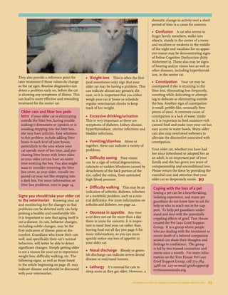They also provide a reference point for
later treatment if those values do change
as the cat ages. Routine diagnostics can
detect a problem early on, before the cat
is showing any symptoms of illness. This
can lead to more effective and rewarding
treatment for the senior cat.
Signs you should take your older cat
to the veterinarian Knowing your cat
and monitoring her for changes so that
problems can be detected early can help
prolong a healthy and comfortable life.
It is important to note that aging itself is
not a disease. In cats, behavior changes,
including subtle changes, may be the
first indicators of illness, pain or dis-
comfort. Guardians who know their cats
well, and specifically their cat’s normal
behaviors, will better be able to detect
significant changes. Simply getting older
is not a reason for your cat to experience
weight loss, difficulty walking, etc. The
following signs, as well as those listed
in the article beginning on page 18, may
indicate disease and should be discussed
with your veterinarian.
•	 Weight loss This is often the first
(and sometimes only) sign that your
older cat may be having a problem. This
can indicate almost any geriatric dis-
ease, so it is important that you either
weigh your cat at home or schedule
regular veterinarian checks to keep
track of her weight.
•	 Excessive drinking/urination
This is very important as these are
symptoms of diabetes, kidney disease,
hyperthyroidism, uterine infections and
bladder infections.
•	 Vomiting/diarrhea Alone or
together, these can indicate a variety of
problems.
•	 Difficulty seeing Poor vision
can be a sign of retinal degeneration,
cataracts or sudden blindness caused by
detachment of the back portion of the
eye, called the retina, from untreated
high blood pressure.
•	 Difficulty walking This may be an
indication of arthritis, diabetes, infection
or a metabolic problem, such as a min-
eral deficiency. For more information on
arthritis and diabetes, see page 22.
•	 Decrease in appetite Any time
a cat does not eat for more than a day
there is cause for concern. It is impor-
tant to meal feed your cat rather than
leaving food out all day (see page 6 for
more information), so you can more
quickly notice any loss of appetite in
your older cat.
•	 Nasal discharge Bloody or green-
ish discharge can indicate severe dental
disease or oral/nasal tumors.
•	 Lethargy It’s normal for cats to
sleep more as they get older. However, a
dramatic change in activity over a short
period of time is a cause for concern.
•	 Confusion A cat who seems to
forget family members, walks into
objects, stands in the center of a room
and vocalizes or awakens in the middle
of the night and vocalizes for no appar-
ent reason may be demonstrating signs
of Feline Cognitive Dysfunction (kitty
Alzheimer’s). These also may be signs
of hearing and/or vision loss as well as
other diseases, including hyperthyroid-
ism, in the senior cat.
•	 Constipation Your cat may be
constipated if she is straining in the
litter box, eliminating less frequently,
vomiting while defecating or attempt-
ing to defecate or eliminating outside
the box. Another sign of constipation
is small, pebble-like, unusually firm
pieces of stool. A common cause of
constipation is a lack of water intake
so it is important to feed moisture-rich
canned food and make sure your cat has
easy access to water bowls. Many older
cats also may need stool softeners to
alleviate the discomfort associated with
constipation.
Your older cat, whether you have had
her since kittenhood or adopted her as
an adult, is an important part of your
family and she has given you years of
companionship and unconditional love.
Please return the favor by providing the
essential care and attention that your
older cat so desperately needs. 
Coping with the loss of a pet
Losing a pet can be a heartbreaking,
isolating experience, and many pet
guardians do not know how to ask for
help or who to reach out to for sup-
port. To help pet guardians under-
stand and deal with the potentially
crippling effects of grief, Tree House
created the Pet Loss Grief Support
Group. It is a group where people
who are dealing with the imminent or
recent death of a beloved companion
animal can share their thoughts and
feelings in confidence. The group
is led by two trained counselors and
meets once a month. For more infor-
mation on the Tree House Pet Loss
Grief Support Group, call 773-784-
5488 ext. 227 or email griefsupport@
treehouseanimals.org.
Older cats and litter box prob-
lems If your older cat is eliminating
outside the litter box, having trouble
making it downstairs or upstairs or is
avoiding stepping into the litter box,
she may have arthritis. Easy solutions
to this problem include adding litter
boxes to each level of your house,
particularly to the area where your
cat spends most of her time, and pur-
chasing litter boxes with lower sides
so your older cat can have an easier
time entering the box. You also might
want to consider removing the litter
box cover, as your older, visually im-
paired cat may not like stepping into
a dark box. For more information on
litter box problems, turn to page 14.
everything you’ve always wanted to know about cats  25
 