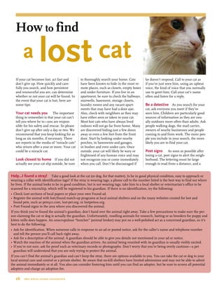 If your cat becomes lost, act fast and
don’t give up. How quickly and care-
fully you search, and how persistent
and resourceful you are, can determine
whether or not your cat will be found. In
the event that your cat is lost, here are
some tips:
Your cat needs you  The important
thing to remember is that your cat can’t
tell you where he is—you are respon-
sible for his safety and rescue. So please
don’t give up after only a day or two. We
recommend that you keep looking for as
long as six months, if necessary. There
are reports in the media of “miracle cats”
who return after a year or more. Your cat
could be a miracle cat.
Look closest to home If you did not
actually see your cat slip outside, be sure
to thoroughly search your home. Cats
have been known to hide in the most re-
mote places, such as closets, empty boxes
and under furniture. If you live in an
apartment, be sure to check the hallways,
stairwells, basement, storage closets,
laundry rooms and any vacant apart-
ments that may have had a door ajar.
Also, check with neighbors as they may
have either seen or taken in your cat.
Most lost cats who have always lived
indoors will not go far from home. Many
are discovered hiding just a few doors
away or even a few feet from the front
door. Start by looking under nearby
porches, in basements and garages,
in bushes and even under cars. Once
outside, your cat will likely be wary or
frightened of any human voice and may
not recognize you or come immediately
when you call. Don’t be discouraged if
he doesn’t respond. Call to your cat as
if you’ve just seen him, using an upbeat
voice, the kind of voice that you normally
use to greet him. Call your cat’s name
often and listen for a reply.
Be a detective  As you search for your
cat, ask everyone you meet if they’ve
seen him. Children are particularly good
sources of information as they are usu-
ally outdoors more often than adults. Ask
people walking dogs, the mail carrier,
owners of nearby businesses and people
coming to and from work. The more peo-
ple you include in your search, the more
likely you are to find your cat.
Post signs  As soon as possible after
losing a cat, post signs to alert the neigh-
borhood. The lettering must be large
enough to read from a distance, and a
Help…I found a stray! Take a good look at the cat (or dog, for that matter). Is he in good physical condition, easy to approach or
wearing a collar with identification tags? If the stray is wearing tags, a phone call to the number listed is the best way to find out where
he lives. If the animal looks to be in good condition, but is not wearing tags, take him to a local shelter or veterinarian’s office to be
scanned for a microchip, which will be registered to his guardian. If there is no identification, try the following:
•	Check Lost sections of local papers or place your own Found ad.
•	Register the animal with lost/found match-up programs at local animal shelters and on the many websites created for lost and 	
		 found pets, such as pets911.com, lost-pet.org, or lostpetsos.org.
•	Post Found signs in the area where you discovered the animal.
If you think you’ve found the animal’s guardian, don’t hand over the animal right away. Take a few precautions to make sure the per-
son claiming the cat or dog is actually the guardian. Unfortunately, reselling animals for research, baiting or as breeders for puppy and
kitten mills does happen. An unscrupulous “buncher” (animal broker) may put on a well-polished act as a concerned guardian, so it’s
best to do the following:
•	Ask for identification. When someone calls in response to an ad or posted notice, ask for the caller’s name and telephone number 	
		 and tell the person you’ll call back right away.
•	Ask for a description of the animal. A guardian should be able to give you details not mentioned in your ad or notice.
•	Watch the reaction of the animal when the guardian arrives. An animal being reunited with its guardian is usually visibly excited.
•	If you’re not sure, ask for proof such as veterinary records or photographs. Don’t worry that you’re being overly cautious—a pet 	
		 guardian will understand that you are only trying to protect the animal.
If you can’t find the animal’s guardian and can’t keep the stray, there are options available to you. You can take the cat or dog to your
local animal care and control or a private shelter. Be aware that no-kill shelters have limited admissions and may not be able to admit
the animal immediately or at all. You also can consider fostering him until you can find an adopter, but be sure to screen all potential
adopters and charge an adoption fee.
26  tree house animal foundation
How to find
	 a lost cat
 
