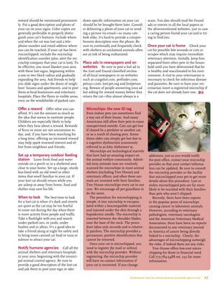 reward should be mentioned prominent-
ly. Put a good description and photo of
your cat on your signs. Color copies are
generally preferable to properly distin-
guish your cat’s features. Include where
and when the cat was lost and a tele-
phone number and email address where
you can be reached. If your cat has been
microchipped, include the microchip
identification number (also, alert the mi-
crochip company that your cat is lost). To
be effective, you must blanket your area
with these lost signs, beginning within
a one or two block radius and gradually
expanding the area. Ask friends to help
you slide signs under the doors of neigh-
bors’ houses and apartments, and to post
them at local businesses and veterinary
hospitals. Place the flyers in visible areas,
even on the windshields of parked cars.
Offer a reward  Offer what you can
afford. It’s not the amount as much as
the idea that seems to motivate people.
Children are especially likely to help
when they hear about a reward. Rewards
of $100 or more are not uncommon to-
day, and, if you have been searching for
a long time, offering an increased reward
may help spark renewed interest and ef-
fort from neighbors and friends.
Set up a temporary outdoor feeding
station  Leave fresh food and water
outside on a porch or in a sheltered area
close to your home. Set up a large, sturdy
box lined with an old towel or other
items that smell familiar to your cat. If
your lost cat should return while you
are asleep or away from home, food and
shelter may save his life.
When to look  The best time to look
for a lost cat is when it’s dark and streets
are quiet as the cat may be too fearful
to come out during the day when there
is more activity from people and traffic.
Take a flashlight with you and search
under parked cars, in yards, under
bushes and in alleys. It’s a good idea to
take a friend along at night for safety and
to bring some canned cat food or tuna or
salmon to attract your cat.
Notify humane agencies  Call all the
animal shelters and veterinary hospitals
in your area, beginning with the munici-
pal animal control agency. Be sure to
provide a good description of the lost cat
and ask them to post your sign or take
down specific information on your cat,
should he be brought there later. Consid-
er delivering a photo of your cat or send-
ing a picture via email—so many cats
look alike, it's hard to provide a compre-
hensive description over the phone. Be
sure to continually and frequently check
with shelters as unclaimed animals often
are at risk of being euthanized.
Place ads in newspapers and on
websites  Be sure to post a lost ad in
the Lost and Found classified section
of all local newspapers or on websites
such as craigslist.com, petfinder.com,
pets911.com, lost-pet.org and lostpetsos.
org. Beware of people answering your ad
but asking for reward money before they
return the cat—this almost always is a
scam. You also should read the Found
ads or entries in all the local papers or
the aforementioned websites, just in case
a caring person found your cat and is try-
ing to find you.
Once your cat is home Check your
cat for possible bite wounds or cuts or
scrapes which may require immediate
veterinary attention. Initially, keep him
separated from other pets in the house-
hold until you have determined that he
is healthy and reacclimated to his envi-
ronment. A visit to your veterinarian is
necessary to check for infectious disease
and parasites. Be sure to have your vet-
erinarian insert a registered microchip if
the cat does not already have one. 
Microchips: the new id tag
Even indoor pets can sometimes find
a way out of their house. And many
Americans still allow their pets to roam
unsupervised outside. Cats can get lost
if chased by a predator or another cat,
or as a result of chasing prey. Some-
times older cats simply get lost due to
a cognitive dysfunction (commonly
referred to as kitty Alzheimer’s).
Microchips are technological marvels
that have had an amazing impact on
the animal welfare community. Admit-
ted stray animals now are routinely
scanned for microchips in most animal
shelters (including Tree House) and
veterinary offices, and often these ani-
mals are reunited with their families.
Tree House microchips every cat in our
care. We encourage all pet guardians to
do the same.
The procedure for microchipping is
simple. A tiny microchip is encapsu-
lated within a biocompatible material
and injected under the skin through a
hypodermic needle. The microchip is
inserted between the shoulder blades,
near the base of the neck. The proce-
dure takes only seconds and is relative-
ly painless. The microchip provides a
permanent, positive identification that
cannot be removed.
Once your cat is microchipped, you
need to register (by mail or online)
with the microchip provider. Without
registering, the microchip provider
will have no contact information if
your cat is recovered. If you change
addresses, just as you would notify
the post office, contact your microchip
provider so that your contact informa-
tion can be updated. Be sure to consult
the microchip provider or the facility
that microchipped your pet to get more
details about this procedure. Lost or
stolen microchipped pets are far more
likely to be reunited with their families
than pets who aren’t chipped.
Recently, there have been reports
in the popular press of microchips
causing cancer in laboratory animals.
However, according to veterinary
pathologists, veterinary oncologists
and the American Veterinary Medical
Association, there have been no reports
documented in any veterinary journal
in America of cancer being directly
linked to a microchip. Clearly, the
advantages of microchipping outweigh
the risks, if indeed there are any risks.
Tree House offers low-cost micro-
chipping for those in financial need.
Call 773-784-5488 ext. 232 for more
information.
everything you’ve always wanted to know about cats  27
 