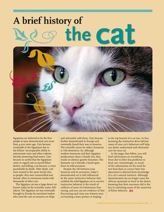 Egyptians are believed to be the first
people to have domesticated cats more
than 4,000 years ago. Cats became
invaluable to the Egyptians due to
the felines’ incomparable ability to
exterminate mice and other rodents,
thereby protecting food stores. Cats
became so useful that the Egyptians
came to regard cats as sacred feline
deities, and killing a cat became a crime
punishable by death. After death, cats
were treated to the same burial rites
as people: they were mummified and
buried, often in enormous tombs with
thousands of other cats.
The Egyptian cat was a large desert cat
known today by the scientific name Felis
iybicia. The Egyptian cat was eventually
brought to Europe by merchant traders
who used the cats as mousers on ships
and ultimately sold them. Cats became
further domesticated in Europe and
eventually found their way to America.
The scientific name for today’s housecat
is Felis domesticus. So, although
modern housecats and their Egyptian
predecessors share a family tree, they
reside on distinct genetic branches. The
domestic cat is literally a breed apart
from its wild ancestors.
Despite the rift between your
housecat and its ancestors, today’s
domesticated cat is still influenced
by the same instinctive behavior that
enabled the wild Egyptian cat to survive.
Instinctive behavior is the result of
millions of years of evolutionary fine-
tuning, and you can see evidence of that
fine-tuning each time you witness your
cat hunting a laser pointer or leaping
to the top branch of a cat tree. In fact,
knowing the instinctive drive behind
many of your cat’s behaviors will help
you better understand and ultimately
care for your cat.
In the pages that follow, you will
find information on everything
from diet to litter box problems to
feral cats. Interestingly, so much
of the information on the need for
wet food diets or correct litter box
placement is derived from knowledge
of a cat’s natural instincts. Although
domesticated cats no longer roam the
African savannah or hunt in the desert,
knowing that their ancestors did is the
key to unlocking many of the mysteries
of feline behavior. 
everything you’ve always wanted to know about cats  1
		the cat
A brief history of
 