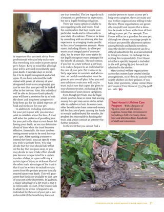 is important that you seek advice from
professionals who can help make sure
that everything is in order to protect your
pet’s future. Keep in mind that although
your will is activated immediately upon
your death, it can take days or weeks
for it to be legally recognized and acted
upon. If you have informed the indi-
vidual with power of attorney of your
designated short-term caregiver(s), you
can be sure that your pet will be looked
after in the interim. Also, this individual
will be able to disburse funds (should
your will have a provision for it) to both
the short- and long-term caregivers to
help them pay for the added expenses of
food and medicine for your pet.
In addition to including instructions
for your pet in your will, you also may
wish to establish a trust for him. A trust
will solve the problem of providing care
for your pet in the days or even hours fol-
lowing your death, as you can determine
ahead of time when the trust becomes
effective. Essentially, the trust involves
setting money aside to be used for your
pet’s care. After naming a trustee to
control the funds, you can specify when
you wish to activate them. You may
decide that the trust should take effect
on the day that you pass away, or you
may decide to have it take effect should
you become incapacitated for a certain
number of days, or upon suffering a
certain type of injury or sickness. One of
the other main advantages of the trust is
that it can be written to exclude certain
assets from the probate process typically
enacted upon your death. This will guar-
antee that funds are available to take care
of your pet in the short term. In addition,
a major advantage of a pet trust is that it
is enforceable in court, if the trustee fails
to abide by its terms. A bequest to an
individual for the care of your pet is not
enforceable if the beneficiary does not
use it as intended. The law regards such
a bequest as a preference or expectancy,
but not a legally binding obligation.
There are many options available to
you regarding wills and trusts. Find
the combination that best meets your
particular needs and is enforceable in
your state of residence. This can be done
by consulting with an attorney who has
experience in arranging trusts specific
to the care of companion animals. Many
states, including Illinois, do allow pet
trusts as an integral part of an estate
plan, but be aware that some states do
not legally recognize trusts arranged for
the benefit of animals. The only option,
if you live in a state without a pet trust,
is to make a bequest to an individual for
the care of your pets. Pet trusts can be
fairly expensive to maintain and admin-
ister, so careful consideration must be
given to your overall plan. After you and
your advisors create your will and/or
trust, make sure that copies are given to
your chosen executor, including all the
information of your chosen caregivers.
Even though pet trusts may be legal
where you live, bear in mind that leaving
money for a pet may seem odd or debat-
able to a relative or heir. In some cases,
other beneficiaries have contested money
left for the care of pets, causing the funds
to remain undistributed for months. Be
prudent but reasonable in funding the
trust, and always consult an attorney for
further direction.
In the event that you cannot find a
suitable person to name as your pet’s
long-term caregiver, there are many ani-
mal welfare organizations willing to take
them in. These organizations are gener-
ally nonprofit and require that a dona-
tion be made to them at the time of their
taking in your pet. For example, Tree
House will act as a guardian for your pet,
although we always encourage people to
exhaust any possible placement options
among friends and family members,
since the shelter environment can be a
difficult adjustment for a cat accustomed
to living in a home. In exchange for ac-
cepting this responsibility, Tree House
asks that a specific bequest is included
in the will, giving $5,000 for each cat
admitted to the shelter.
Many animal welfare organizations
across the country have created similar
arrangements, so it’s best to consult with
nearby shelters on their policies. If you
have other questions, please contact Dave
de Funiak at Tree House at 773-784-5488
ext. 226. 
Tree House’s Lifetime Care
Program  With a bequest of
$5,000, your cat will enjoy a
cageless, home-like environment
including a full veterinary clinic,
love and attention from hundreds
of staff and volunteers.
everything you’ve always wanted to know about cats  31
 