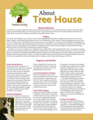Mission Statement
Tree House is a humane organization that promotes the inherent value of every animal and strives to educate the public about
proper and responsible animal care, with a focus on the care and placement of stray cats with special physical and emotional
needs. We are committed to finding every healthy and treatable animal a home.
History
Tree House was founded in 1971, and since then we have expanded and enhanced our programs and services to become the
largest, cageless, no-kill shelter specializing in the care and rehabilitation of sick, injured, abused and neglected stray cats in the
country. To date we have found homes for more than 14,000 cats. In addition to our focus on the rehabilitation and adoption of
stray cats, we offer many other valuable programs and services, including our Low-cost Spay/Neuter Program, Feral Friends TNR
Program, Pet Loss Grief Support Group, Humane Investigations Team, Youth Volunteer Program, Animal-Assisted Therapy,
Behavior Hotline, Pet Food Pantry and Education Outreach Program.
In February of 2007 we acquired a new building to house a high-volume, low-cost Spay/Neuter Clinic. Our goal is to substan-
tially increase the number of spay/neuter surgeries we perform from an average of 900 (2007) to more than 5,000 every year. We
also were selected by the Chicago Animal Shelter Alliance (CASA) to be the lead agency to secure the adoption component of the
Maddie’s Fund Community Grant, which is a collaborative effort between the city’s shelters and veterinary hospitals to provide a
home for every adoptable animal and ultimately reduce euthanasia rates to help make Chicago a no-kill city.
Programs and Activities
Direct Animal Services
Lynda Ewald, DVM, our Director of
Veterinary Services, oversees an in-house
veterinary clinic for both chronic and
acute care. New arrivals are examined,
evaluated and treated in the clinic.
X-rays, spays and neuters and a variety
of surgical procedures are performed
as necessary. Current residents receive
regular check-ups, boosters, blood tests
and veterinary medical treatment as
needed. Animals adopted from Tree
House receive any care required during
the first month after adoption through
the 30-day “Health Insurance Policy”
provided to every adopter.
Admission/Adoptions
On average, Tree House rescues and
adopts out more than 500
cats every year. Our screen-
ing process to match the
right adopter with the right
cat is careful and thorough.
We are committed to find-
ing loving and permanent
homes for every cat.
All cats adopted from Tree House are
already spayed/neutered, de-wormed,
up-to-date on vaccinations and micro-
chipped before they go home.
Low-Cost Spay/Neuter Program
Every year we perform nearly 1,000
low-cost sterilizations for the pets of low-
income guardians, rescued strays and
feral cats. Upon completion of the low-
cost spay/neuter clinic at our Bucktown
Branch in February of 2009, we hope
to perform more than 5,000 low-cost
sterilizations per year.
Feral Friends Program
Trap-Neuter-Return (TNR) is a humane
sterilization method used to reduce the
number of feral cats. Stray and feral cats
are humanely trapped and evaluated
by a colony caregiver. The evaluation
process allows the caregiver to separate
friendly strays and kittens 12 weeks old
and younger (who are good candidates
for socialization) from the feral cats.
The feral cats are then brought to Tree
House or another participating clinic to
be sterilized, vaccinated and ear-tipped.
Ear-tipping is an effective way to visually
identify a sterilized feral cat in a man-
aged colony. After the surgery, healthy
adult feral cats will be returned to their
familiar habitat under the supervision
of the caregiver while friendly strays and
kittens begin the adoption process.
The Feral Friends Program includes
the Feral Cat Complete Care Package
(low-cost spay/neuter with anesthesia
and postsurgery pain medication, rabies
vaccination, FVRCP vaccination, penicil-
lin, parasite treatment, ear–tipping,
cleaning and treating of any wounds and
microchipping), Trap Bank, Recovery
Space, Pet Food Pantry, trapping as-
sistance and community meetings and
workshops.
Humane Investigation
Tree House has two on-staff humane
investigators. Their training and certifi-
cation give us a thorough knowledge of
the Illinois Department of Agriculture
animal welfare laws and the authority to
respond to reported cases of abuse.
		About
Tree House
 
