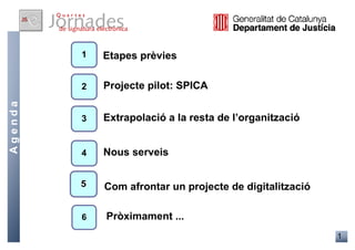 1   Etapes prèvies

         2   Projecte pilot: SPICA
Agenda




         3   Extrapolació a la resta de l’organització


         4   Nous serveis


             Com afrontar un projecte de digitalització

         6   Pròximament ...
                                                          1
 