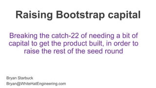 Bryan Starbuck
Bryan@WhiteHatEngineering.com
Raising Bootstrap capital
Breaking the catch-22 of needing a bit of
capital to get the product built, in order to
raise the rest of the seed round
 