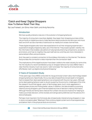 Cisco Internet Business Solutions Group (IBSG)
Cisco IBSG © 2013 Cisco and/or its affiliates. All rights reserved. 01/13
Point of View
‘Catch and Keep’ Digital Shoppers
How To Deliver Retail Their Way
By Lisa Fretwell, Jon Stine, Hiten Sethi, and Andy Noronha
Introduction
We have quietly entered a new era in the evolution of shopping behavior.
The majority of consumers now shop digitally: they begin their shopping journeys online;
rely primarily on digital sources to make decisions about products and services; and move
back and forth across channels of distribution so readily as to erase channel lines.
These digital shoppers also have new expectations for all their shopping experiences—
expectations largely shaped by daily use of the Internet. They expect greater visibility into
the information that enables calculations of value (product/pricing comparisons, access to
promotions, and how-to insights), they want self-service, and they are more interested in
personalized offers and promotions.
And, they want a constant connection to the endless information on the Internet. The device
that provides the connection is less important than the connection itself.
The implications of this digital evolution have been visible to the retail industry for some time.
Yet, the results of a recent worldwide survey on shopper behavior by Cisco IBSG make it
clear that the industry must now race to “catch and keep” the majority of consumers who
effortlessly mash-up digital and physical shopping.1
3 Years of Consistent Study
Three years ago, Cisco IBSG conducted its inaugural study to learn about technology-based
shopping behaviors. Specifically, the survey data showed that a broad swath of shoppers
had increased their deal-seeking behavior as compared with the prior two years. Although
some deal-seeking behavior was no doubt caused by the economic challenges of the time,
the research found that regular users of technology were much more aggressive in
seeking lower prices and finding better values. In addition, the data showed a surprising
reliance among shoppers upon Internet-based sources of decision-making information.
Although friends and family were cited as the number-one source of advice for helping to
make a purchase decision, online reviews and ratings were preferred over the advice of in-
store employees.
Perhaps most important, the first study also showed wide interest among shoppers in new
in-store concepts (called “Mashops”) that combine digital content and virtual experiences,
and deliver them in the physical store environment.
 