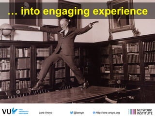 Lora Aroyo @laroyo http://lora-aroyo.org
… into engaging experience
 